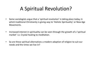 A Spiritual Revolution?
• Some sociologists argue that a ‘spiritual revolution’ is taking place today, in
which traditional Christianity is giving way to ‘Holistic Spirituality’ or New Age
Movements.
• Increased interest in spirituality can be seen through the growth of a ‘spiritual
market’ i.e. Crystal healing to meditation.
• So are these spiritual alternatives a modern adaption of religion to suit our
needs and the times we live in?
 