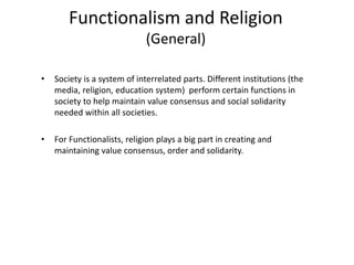 Functionalism and Religion
(General)
• Society is a system of interrelated parts. Different institutions (the
media, religion, education system) perform certain functions in
society to help maintain value consensus and social solidarity
needed within all societies.
• For Functionalists, religion plays a big part in creating and
maintaining value consensus, order and solidarity.
 