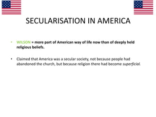 SECULARISATION IN AMERICA
• WILSON = more part of American way of life now than of deeply held
religious beliefs.
• Claimed that America was a secular society, not because people had
abandoned the church, but because religion there had become superficial.
 