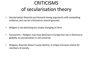 CRITICISMS
of secularisation theory
• Secularisation theorists put forward strong arguments with compelling
evidence, but can be criticised on several grounds:
• Religion is not declining but simply changing its form
• Eurocentric = Religion may have declined in Europe but not in America or
globally, so secularisation is not universal.
• Religious diversity doesn’t cause decline, it simply increases choice for
members of society.
 