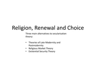 Religion, Renewal and Choice
Three main alternatives to secularisation
theory:
• Theories of Late Modernity and
Postmodernity
• Religious Market Theory
• Existential Security Theory
 