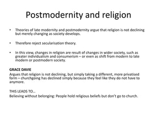 Postmodernity and religion
• Theories of late modernity and postmodernity argue that religion is not declining
but merely changing as society develops.
• Therefore reject secularisation theory.
• In this view, changes in religion are result of changes in wider society, such as
greater individualism and consumerism – or even as shift from modern to late
modern or postmodern society.
GRACE DAVIE
Argues that religion is not declining, but simply taking a different, more privatised
form – churchgoing has declined simply because they feel like they do not have to
anymore.
THIS LEADS TO…
Believing without belonging: People hold religious beliefs but don’t go to church.
 