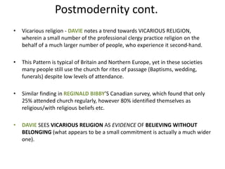 Postmodernity cont.
• Vicarious religion - DAVIE notes a trend towards VICARIOUS RELIGION,
wherein a small number of the professional clergy practice religion on the
behalf of a much larger number of people, who experience it second-hand.
• This Pattern is typical of Britain and Northern Europe, yet in these societies
many people still use the church for rites of passage (Baptisms, wedding,
funerals) despite low levels of attendance.
• Similar finding in REGINALD BIBBY’S Canadian survey, which found that only
25% attended church regularly, however 80% identified themselves as
religious/with religious beliefs etc.
• DAVIE SEES VICARIOUS RELIGION AS EVIDENCE OF BELIEVING WITHOUT
BELONGING (what appears to be a small commitment is actually a much wider
one).
 