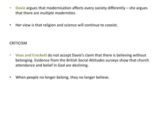 • Davie argues that modernisation affects every society differently – she argues
that there are multiple modernities.
• Her view is that religion and science will continue to coexist.
CRITICISM
• Voas and Crockett do not accept Davie’s claim that there is believing without
belonging. Evidence from the British Social Attitudes surveys show that church
attendance and belief in God are declining.
• When people no longer belong, they no longer believe.
 