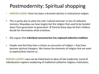 Postmodernity: Spiritual shopping
• HERVIEU-LEGER: there has been a dramatic decline in institutional religion.
• This is partly due to what she calls ‘cultural amnesia’ or loss of collective
memory. Nowadays we have largely lost the religion that used to be handed
down from generation to generation  Parents these days let their children
decide for themselves what to believe.
• She argues that individual consumerism has replaced collective tradition.
• People now feel they have a choice as consumers of religion = they have
become spiritual shoppers. We choose the elements of religion that we want
to explore/that interest us.
HERVIEU LEGER’s view can be linked back to ideas of late modernity: trend of
individualism explains weakening of traditional collective religious institutions.
 