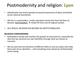 Postmodernity and religion: Lyon
• Globalisation has lead to greatly increased movements of ideas and beliefs
across national boundaries.
• We live in a postmodern, media saturated society that have led ideas to
become ‘disembedded’.  media lift them out of original context .
• AS A RESULT, RELIGION HAS BECOME DE-INSTITUTIONALISED.
RELIGIOUS CONSUMERISM
• Postmodern society also involves the growth of consumerism, especially the
idea that we construct our own identities through what we choose to
consume.
• We can pick and mix elements of different faiths to suit out tastes and make
them part of our identities – until something more attractive of fashionable
comes along.
 