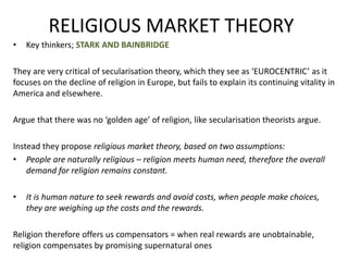 RELIGIOUS MARKET THEORY
• Key thinkers; STARK AND BAINBRIDGE
They are very critical of secularisation theory, which they see as ‘EUROCENTRIC’ as it
focuses on the decline of religion in Europe, but fails to explain its continuing vitality in
America and elsewhere.
Argue that there was no ‘golden age’ of religion, like secularisation theorists argue.
Instead they propose religious market theory, based on two assumptions:
• People are naturally religious – religion meets human need, therefore the overall
demand for religion remains constant.
• It is human nature to seek rewards and avoid costs, when people make choices,
they are weighing up the costs and the rewards.
Religion therefore offers us compensators = when real rewards are unobtainable,
religion compensates by promising supernatural ones
 