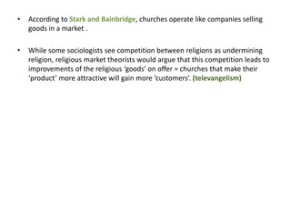 • According to Stark and Bainbridge, churches operate like companies selling
goods in a market .
• While some sociologists see competition between religions as undermining
religion, religious market theorists would argue that this competition leads to
improvements of the religious ‘goods’ on offer = churches that make their
‘product’ more attractive will gain more ‘customers’. (televangelism)
 