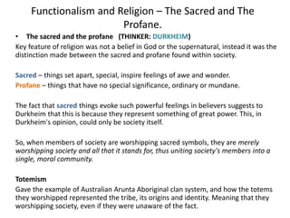 Functionalism and Religion – The Sacred and The
Profane.
• The sacred and the profane (THINKER: DURKHEIM)
Key feature of religion was not a belief in God or the supernatural, instead it was the
distinction made between the sacred and profane found within society.
Sacred – things set apart, special, inspire feelings of awe and wonder.
Profane – things that have no special significance, ordinary or mundane.
The fact that sacred things evoke such powerful feelings in believers suggests to
Durkheim that this is because they represent something of great power. This, in
Durkheim's opinion, could only be society itself.
So, when members of society are worshipping sacred symbols, they are merely
worshipping society and all that it stands for, thus uniting society's members into a
single, moral community.
Totemism
Gave the example of Australian Arunta Aboriginal clan system, and how the totems
they worshipped represented the tribe, its origins and identity. Meaning that they
worshipping society, even if they were unaware of the fact.
 