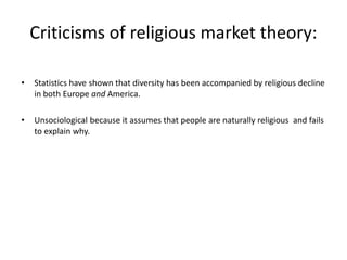 Criticisms of religious market theory:
• Statistics have shown that diversity has been accompanied by religious decline
in both Europe and America.
• Unsociological because it assumes that people are naturally religious and fails
to explain why.
 