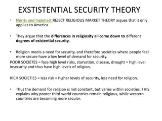 EXSTISTENTIAL SECURITY THEORY
• Norris and Inglehart REJECT RELIGIOUS MARKET THEORY argues that it only
applies to America.
• They argue that the differences in religiosity all come down to different
degrees of existential security.
• Religion meets a need for security, and therefore societies where people feel
more secure have a low level of demand for security.
POOR SOCIETES = face high level risks, starvation, disease, drought = high level
insecurity and thus have high levels of religion.
RICH SOCIETIES = less risk = higher levels of security, less need for religion.
• Thus the demand for religion is not constant, but varies within societies. THIS
explains why poorer third world countries remain religious, while western
countries are becoming more secular.
 