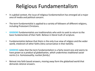Religious Fundamentalism
• In a global context, the issue of religious fundamentalism has emerged ad a major
area of media and political concern.
• The term fundamentalist is applied to a variety of followers of different religions,
including Protestant Christians.
• GIDDENS fundamentalists are traditionalists who wish to seek to return to the
basic fundamentals of their faith. Believe in literal truth of scripture.
• Fundamentalists believe that theirs is the only true view of religion and the wider
world, intolerant of other faiths (Very conservative in their beliefs).
• GIDDENS notes that the term fundamentalism is a fairly recent one and seems to
have grown as a product of globalisation, which undermines traditional social
norms (i.e. homosexuality, nuclear family.)
• Retreat into faith based answers, moving away form the globalised world that
demands rational answers.
 