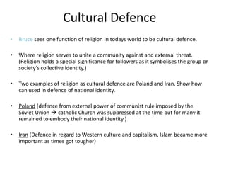Cultural Defence
• Bruce sees one function of religion in todays world to be cultural defence.
• Where religion serves to unite a community against and external threat.
(Religion holds a special significance for followers as it symbolises the group or
society’s collective identity.)
• Two examples of religion as cultural defence are Poland and Iran. Show how
can used in defence of national identity.
• Poland (defence from external power of communist rule imposed by the
Soviet Union  catholic Church was suppressed at the time but for many it
remained to embody their national identity.)
• Iran (Defence in regard to Western culture and capitalism, Islam became more
important as times got tougher)
 