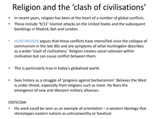 Religion and the ‘clash of civilisations’
• In recent years, religion has been at the heart of a number of global conflicts.
• These include ‘9/11’ Islamist attacks on the United States and the subsequent
bombings in Madrid, Bali and London.
• HUNTINGDON argues that these conflicts have intensified since the collapse of
communism in the late 80s and are symptoms of what Huntingdon describes
as a wider ‘clash of civilisations.’ Religion creates social cohesion within
civilisation but can cause conflict between them.
• This is particularly true in today’s globalised world.
• Sees history as a struggle of ‘progress against barbarianism’. Believes the West
is under threat, especially from religions such as Islam. He fears the
emergence of new anti-Western military alliances.
CRITICISM:
• His work could be seen as an example of orientalism – a western ideology that
stereotypes eastern nations as untrustworthy or fanatical.
 