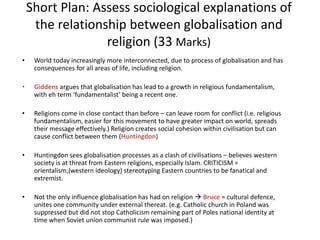 Short Plan: Assess sociological explanations of
the relationship between globalisation and
religion (33 Marks)
• World today increasingly more interconnected, due to process of globalisation and has
consequences for all areas of life, including religion.
• Giddens argues that globalisation has lead to a growth in religious fundamentalism,
with eh term ‘fundamentalist’ being a recent one.
• Religions come in close contact than before – can leave room for conflict (i.e. religious
fundamentalism, easier for this movement to have greater impact on world, spreads
their message effectively.) Religion creates social cohesion within civilisation but can
cause conflict between them (Huntingdon)
• Huntingdon sees globalisation processes as a clash of civilisations – believes western
society is at threat from Eastern religions, especially Islam. CRITICISM =
orientalism,(western ideology) stereotyping Eastern countries to be fanatical and
extremist.
• Not the only influence globalisation has had on religion  Bruce = cultural defence,
unites one community under external thereat. (e.g. Catholic church in Poland was
suppressed but did not stop Catholicism remaining part of Poles national identity at
time when Soviet union communist rule was imposed.)
 