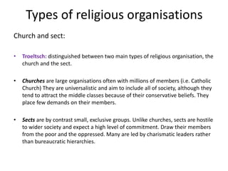Types of religious organisations
Church and sect:
• Troeltsch: distinguished between two main types of religious organisation, the
church and the sect.
• Churches are large organisations often with millions of members (i.e. Catholic
Church) They are universalistic and aim to include all of society, although they
tend to attract the middle classes because of their conservative beliefs. They
place few demands on their members.
• Sects are by contrast small, exclusive groups. Unlike churches, sects are hostile
to wider society and expect a high level of commitment. Draw their members
from the poor and the oppressed. Many are led by charismatic leaders rather
than bureaucratic hierarchies.
 