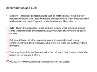 Denomination and Cult:
• Niebuhr – describes denominations such as Methodism as lying midway
between churches and sects  Broadly accept society’s views but not linked
to the state, but doesn’t appeal to whole of society like a church.
• Cult – Highly individualistic, loose-knit and usually small grouping around
some shared themes and interests, usually without sharply defined belief
system.
• Cults are tolerant of other organisations and do not demand strong
commitment from their followers, who are often more like customers than
members.
• They may have little involvement with the cult once they have acquired the
beliefs or techniques it offers.
• WORLD AFFIRMING, claiming to improve life in this world.
 