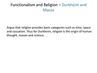 Functionalism and Religion – Durkheim and
Mauss
Argue that religion provides basic categories such as time, space
and causation. Thus for Durkheim, religion is the origin of human
thought, reason and science.
 