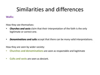 Similarities and differences
Wallis:
How they see themselves:
• Churches and sects claim that their interpretation of the faith is the only
legitimate or correct one.
• Denominations and cults accept that there can be many valid interpretations.
How they are seen by wider society:
• Churches and denominations are seen as respectable and legitimate
• Cults and sects are seen as deviant.
 