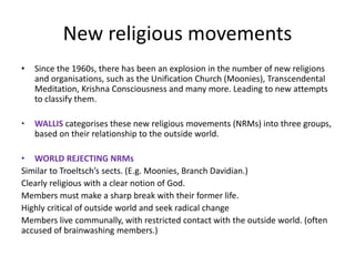 New religious movements
• Since the 1960s, there has been an explosion in the number of new religions
and organisations, such as the Unification Church (Moonies), Transcendental
Meditation, Krishna Consciousness and many more. Leading to new attempts
to classify them.
• WALLIS categorises these new religious movements (NRMs) into three groups,
based on their relationship to the outside world.
• WORLD REJECTING NRMs
Similar to Troeltsch’s sects. (E.g. Moonies, Branch Davidian.)
Clearly religious with a clear notion of God.
Members must make a sharp break with their former life.
Highly critical of outside world and seek radical change
Members live communally, with restricted contact with the outside world. (often
accused of brainwashing members.)
 