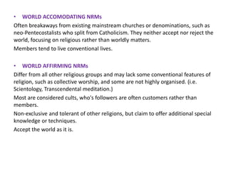 • WORLD ACCOMODATING NRMs
Often breakaways from existing mainstream churches or denominations, such as
neo-Pentecostalists who split from Catholicism. They neither accept nor reject the
world, focusing on religious rather than worldly matters.
Members tend to live conventional lives.
• WORLD AFFIRMING NRMs
Differ from all other religious groups and may lack some conventional features of
religion, such as collective worship, and some are not highly organised. (i.e.
Scientology, Transcendental meditation.)
Most are considered cults, who's followers are often customers rather than
members.
Non-exclusive and tolerant of other religions, but claim to offer additional special
knowledge or techniques.
Accept the world as it is.
 