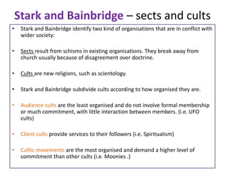 Stark and Bainbridge – sects and cults
• Stark and Bainbridge identify two kind of organisations that are in conflict with
wider society:
• Sects result from schisms in existing organisations. They break away from
church usually because of disagreement over doctrine.
• Cults are new religions, such as scientology.
• Stark and Bainbridge subdivide cults according to how organised they are.
• Audience cults are the least organised and do not involve formal membership
or much commitment, with little interaction between members. (i.e. UFO
cults)
• Client cults provide services to their followers (i.e. Spiritualism)
• Cultic movements are the most organised and demand a higher level of
commitment than other cults (i.e. Moonies .)
 