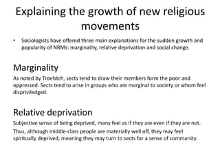 Explaining the growth of new religious
movements
• Sociologists have offered three main explanations for the sudden growth and
popularity of NRMs: marginality, relative deprivation and social change.
Marginality
As noted by Troelstch, sects tend to draw their members form the poor and
oppressed. Sects tend to arise in groups who are marginal to society or whom feel
dispriviledged.
Relative deprivation
Subjective sense of being deprived, many feel as if they are even if they are not.
Thus, although middle-class people are materially well off, they may feel
spiritually deprived, meaning they may turn to sects for a sense of community.
 