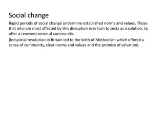 Social change
Rapid periods of social change undermine established norms and values. Those
that who are most affected by this disruption may turn to sects as a solution, to
offer a renewed sense of community.
(Industrial revolution in Britain led to the birth of Methodism which offered a
sense of community, clear norms and values and the promise of salvation)
 
