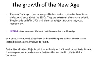 The growth of the New Age
• The term ‘new age’ covers a range of beliefs and activities that have been
widespread since about the 1980s. They are extremely diverse and eclectic.
They include belief in UFOs and aliens, astrology, tarot, crystals, yoga,
medicine etc.
• HEELAS = two common themes that characterise the New Age:
Self spirituality: turned away from traditional religions such as churches and
instead look inside themselves to find it.
Detraditionalisation: Rejects spiritual authority of traditional sacred texts. Instead
it values personal experience and believes that we can find the truth for
ourselves.
 