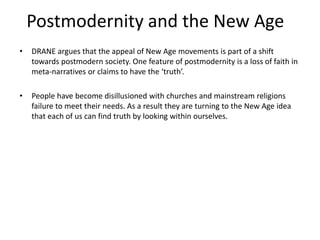 Postmodernity and the New Age
• DRANE argues that the appeal of New Age movements is part of a shift
towards postmodern society. One feature of postmodernity is a loss of faith in
meta-narratives or claims to have the ‘truth’.
• People have become disillusioned with churches and mainstream religions
failure to meet their needs. As a result they are turning to the New Age idea
that each of us can find truth by looking within ourselves.
 
