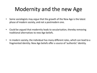 Modernity and the new Age
• Some sociologists may argue that the growth of the New Age is the latest
phase of modern society, and not a postmodern one.
• Could be argued that modernity leads to secularisation, thereby removing
traditional alternatives to new Age beliefs.
• In modern society, the individual has many different roles, which can lead to a
fragmented identity. New Age beliefs offer a source of ‘authentic’ identity.
 