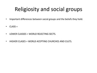 Religiosity and social groups
• Important differences between social groups and the beliefs they hold.
• CLASS =
• LOWER CLASSES = WORLD REJECTING SECTS.
• HIGHER CLASES = WORLD ACEPTING CHURCHES AND CULTS.
 