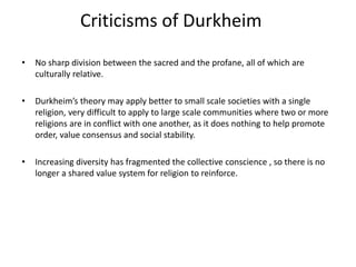 Criticisms of Durkheim
• No sharp division between the sacred and the profane, all of which are
culturally relative.
• Durkheim’s theory may apply better to small scale societies with a single
religion, very difficult to apply to large scale communities where two or more
religions are in conflict with one another, as it does nothing to help promote
order, value consensus and social stability.
• Increasing diversity has fragmented the collective conscience , so there is no
longer a shared value system for religion to reinforce.
 