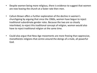 • Despite women being more religious, there is evidence to suggest that women
are now leaving the church at a faster rate then men.
• Callum Brown offers a further explanation of the decline in women's
churchgoing by arguing that since the 1960s, women have begun to reject
traditional subordinate gender roles. Because the two are so closely
interlinked, to reject this traditional concept of religion, women would also
have to reject traditional religion at the same time.
• Could also argue that New Age movements are more freeing than oppressive,
monotheistic religions that centre around the doings of a male, all powerful
God.
 