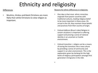 Ethnicity and religiosity
Differences
• Muslims, Hindus and black Christians are more
likely than white Christians to view religion as
important.
Reasons for ethnic differences in religiosity:
• One idea is that most ethnic minorities
originate from poorer countries with
traditional cultures, leading religious belief
to be more important in these areas. On
arrival in the UK, they maintain these beliefs
and practices from their country of origin.
• Cultural defence (Bruce’s idea) Religion in
certain situations is important in offering
support and proving a sense of national
identity in an uncertain or hostile
environment.
• Cultural transition = religion can be a means
of easing the transition into a new culture
by providing a sense of community and
support in an alien environment. This is the
explanation given by Herberg for the high
levels of religious participation amongst first
generation immigrants in the USA.
•
 