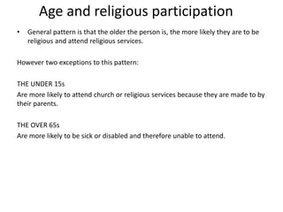 Age and religious participation
• General pattern is that the older the person is, the more likely they are to be
religious and attend religious services.
However two exceptions to this pattern:
THE UNDER 15s
Are more likely to attend church or religious services because they are made to by
their parents.
THE OVER 65s
Are more likely to be sick or disabled and therefore unable to attend.
 