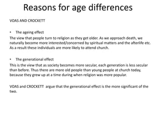 Reasons for age differences
VOAS AND CROCKETT
• The ageing effect
The view that people turn to religion as they get older. As we approach death, we
naturally become more interested/concerned by spiritual matters and the afterlife etc.
As a result these individuals are more likely to attend church.
• The generational effect
This is the view that as society becomes more secular, each generation is less secular
than before. Thus there are more old people than young people at church today,
because they grew up at a time during when religion was more popular.
VOAS and CROCKETT argue that the generational effect is the more significant of the
two.
 