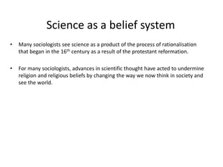 Science as a belief system
• Many sociologists see science as a product of the process of rationalisation
that began in the 16th century as a result of the protestant reformation.
• For many sociologists, advances in scientific thought have acted to undermine
religion and religious beliefs by changing the way we now think in society and
see the world.
 