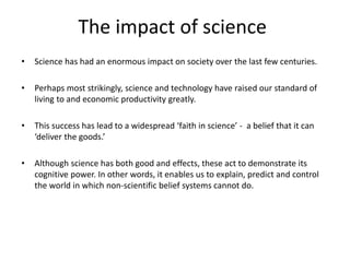 The impact of science
• Science has had an enormous impact on society over the last few centuries.
• Perhaps most strikingly, science and technology have raised our standard of
living to and economic productivity greatly.
• This success has lead to a widespread ‘faith in science’ - a belief that it can
‘deliver the goods.’
• Although science has both good and effects, these act to demonstrate its
cognitive power. In other words, it enables us to explain, predict and control
the world in which non-scientific belief systems cannot do.
 