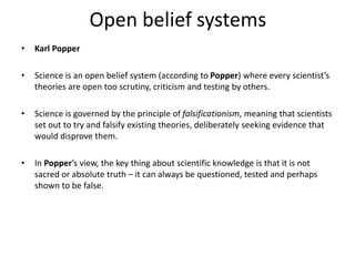 Open belief systems
• Karl Popper
• Science is an open belief system (according to Popper) where every scientist’s
theories are open too scrutiny, criticism and testing by others.
• Science is governed by the principle of falsificationism, meaning that scientists
set out to try and falsify existing theories, deliberately seeking evidence that
would disprove them.
• In Popper’s view, the key thing about scientific knowledge is that it is not
sacred or absolute truth – it can always be questioned, tested and perhaps
shown to be false.
 