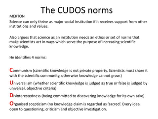 The CUDOS normsMERTON
Science can only thrive as major social institution if it receives support from other
institutions and values.
Also argues that science as an institution needs an ethos or set of norms that
make scientists act in ways which serve the purpose of increasing scientific
knowledge.
He identifies 4 norms:
Communism (scientific knowledge is not private property. Scientists must share it
with the scientific community, otherwise knowledge cannot grow.)
Universalism (whether scientific knowledge is judged as true or false is judged by
universal, objective criteria)
Disinterestedness (being committed to discovering knowledge for its own sake)
Organised scepticism (no knowledge claim is regarded as ‘sacred’. Every idea
open to questioning, criticism and objective investigation.
 
