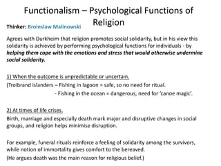 Functionalism – Psychological Functions of
ReligionThinker: Broinslaw Malinowski
Agrees with Durkheim that religion promotes social solidarity, but in his view this
solidarity is achieved by performing psychological functions for individuals - by
helping them cope with the emotions and stress that would otherwise undermine
social solidarity.
1) When the outcome is unpredictable or uncertain.
(Troibrand islanders – Fishing in lagoon = safe, so no need for ritual.
- Fishing in the ocean = dangerous, need for ‘canoe magic’.
2) At times of life crises.
Birth, marriage and especially death mark major and disruptive changes in social
groups, and religion helps minimise disruption.
For example, funeral rituals reinforce a feeling of solidarity among the survivors,
while notion of immortality gives comfort to the bereaved.
(He argues death was the main reason for religious belief.)
 
