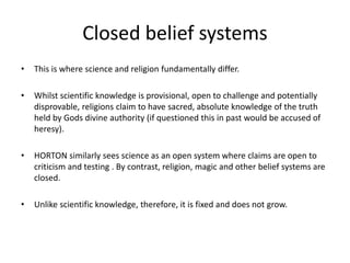 Closed belief systems
• This is where science and religion fundamentally differ.
• Whilst scientific knowledge is provisional, open to challenge and potentially
disprovable, religions claim to have sacred, absolute knowledge of the truth
held by Gods divine authority (if questioned this in past would be accused of
heresy).
• HORTON similarly sees science as an open system where claims are open to
criticism and testing . By contrast, religion, magic and other belief systems are
closed.
• Unlike scientific knowledge, therefore, it is fixed and does not grow.
 