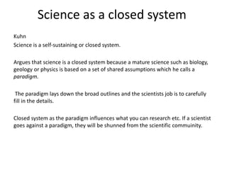 Science as a closed system
Kuhn
Science is a self-sustaining or closed system.
Argues that science is a closed system because a mature science such as biology,
geology or physics is based on a set of shared assumptions which he calls a
paradigm.
The paradigm lays down the broad outlines and the scientists job is to carefully
fill in the details.
Closed system as the paradigm influences what you can research etc. If a scientist
goes against a paradigm, they will be shunned from the scientific commuinity.
 