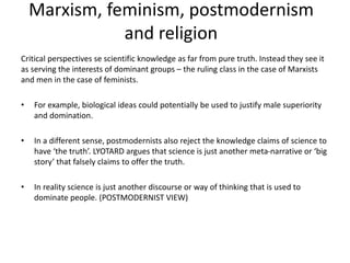 Marxism, feminism, postmodernism
and religion
Critical perspectives se scientific knowledge as far from pure truth. Instead they see it
as serving the interests of dominant groups – the ruling class in the case of Marxists
and men in the case of feminists.
• For example, biological ideas could potentially be used to justify male superiority
and domination.
• In a different sense, postmodernists also reject the knowledge claims of science to
have ‘the truth’. LYOTARD argues that science is just another meta-narrative or ‘big
story’ that falsely claims to offer the truth.
• In reality science is just another discourse or way of thinking that is used to
dominate people. (POSTMODERNIST VIEW)
 