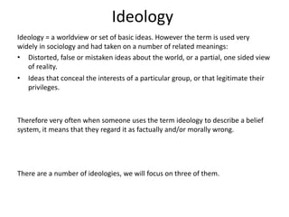 Ideology
Ideology = a worldview or set of basic ideas. However the term is used very
widely in sociology and had taken on a number of related meanings:
• Distorted, false or mistaken ideas about the world, or a partial, one sided view
of reality.
• Ideas that conceal the interests of a particular group, or that legitimate their
privileges.
Therefore very often when someone uses the term ideology to describe a belief
system, it means that they regard it as factually and/or morally wrong.
There are a number of ideologies, we will focus on three of them.
 