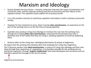 Marxism and Ideology
• Society divided into two classes – minority ruling class that own the means of production and
control the state, and the majority working class that are forced to sell their labour to the
capitalist classes. The capitalist classes exploit this to produce profit.
• It is in the workers interests to overthrow capitalism and replace it with a classless communist
society.
• However for this revolution to occur, there must be class consciousness, an awareness on the
part of the working class as to the fact they are being exploited.
• Capitalist class produce ruling class ideology to maintain this rule over the working class,
through this creating false class consciousness, meaning that the working class have a
distorted view of the reality that they are living in, allowing capitalism to continue exploiting
them.
• Gramsci refers to the ruling class’ ideological domination of society as hegemony.
He argues that the working class develop ideas that challenge the ruling class hegemony.
This is because workers have dual consciousness; a mixture of ruling class ideology and their own
ideas through their experience of exploitation. It is therefore possible for the working class to
overthrow capitalism, through ‘organic intellectuals’ who have developed class conscious and can
therefore spread the message to the rest of society.
Hegemony and revolution
 