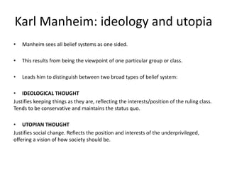 Karl Manheim: ideology and utopia
• Manheim sees all belief systems as one sided.
• This results from being the viewpoint of one particular group or class.
• Leads him to distinguish between two broad types of belief system:
• IDEOLOGICAL THOUGHT
Justifies keeping things as they are, reflecting the interests/position of the ruling class.
Tends to be conservative and maintains the status quo.
• UTOPIAN THOUGHT
Justifies social change. Reflects the position and interests of the underprivileged,
offering a vision of how society should be.
 