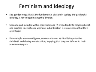 Feminism and Ideology
• See gender inequality as the fundamental division in society and patriarchal
ideology is key in legitimating this division.
• Separate and included within many religions  embedded into religious belief
and practice to emphasise women's subordination + reinforce idea that they
are inferior.
• For example in some religions, women are seen as ritually impure after
childbirth and during menstruation, implying that they are inferior to their
male counterparts.
 