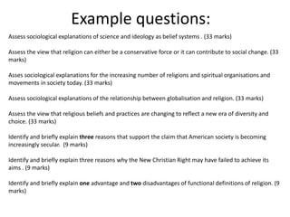 Example questions:
Assess sociological explanations of science and ideology as belief systems . (33 marks)
Assess the view that religion can either be a conservative force or it can contribute to social change. (33
marks)
Asses sociological explanations for the increasing number of religions and spiritual organisations and
movements in society today. (33 marks)
Assess sociological explanations of the relationship between globalisation and religion. (33 marks)
Assess the view that religious beliefs and practices are changing to reflect a new era of diversity and
choice. (33 marks)
Identify and briefly explain three reasons that support the claim that American society is becoming
increasingly secular. (9 marks)
Identify and briefly explain three reasons why the New Christian Right may have failed to achieve its
aims . (9 marks)
Identify and briefly explain one advantage and two disadvantages of functional definitions of religion. (9
marks)
 